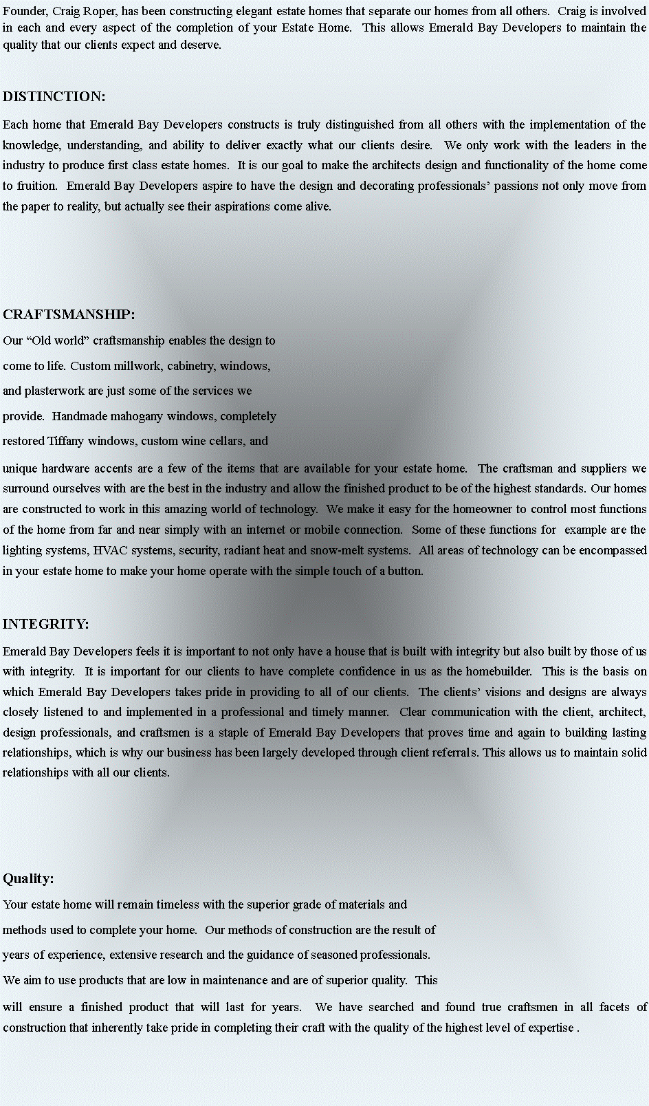 Text Box: Founder, Craig Roper, has been constructing elegant estate homes that separate our homes from all others.  Craig is involved in each and every aspect of the completion of your Estate Home.  This allows Emerald Bay Developers to maintain the quality that our clients expect and deserve.DISTINCTION:Each home that Emerald Bay Developers constructs is truly distinguished from all others with the implementation of the knowledge, understanding, and ability to deliver exactly what our clients desire.  We only work with the leaders in the industry to produce first class estate homes.  It is our goal to make the architects design and functionality of the home come to fruition.  Emerald Bay Developers aspire to have the design and decorating professionals passions not only move from the paper to reality, but actually see their aspirations come alive. CRAFTSMANSHIP: Our Old world craftsmanship enables the design to come to life. Custom millwork, cabinetry, windows, and plasterwork are just some of the services we provide.  Handmade mahogany windows, completely restored Tiffany windows, custom wine cellars, and unique hardware accents are a few of the items that are available for your estate home.  The craftsman and suppliers we surround ourselves with are the best in the industry and allow the finished product to be of the highest standards. Our homes are constructed to work in this amazing world of technology.  We make it easy for the homeowner to control most functions of the home from far and near simply with an internet or mobile connection.  Some of these functions for  example are the lighting systems, HVAC systems, security, radiant heat and snow-melt systems.  All areas of technology can be encompassed in your estate home to make your home operate with the simple touch of a button.   INTEGRITY:Emerald Bay Developers feels it is important to not only have a house that is built with integrity but also built by those of us with integrity.  It is important for our clients to have complete confidence in us as the homebuilder.  This is the basis on which Emerald Bay Developers takes pride in providing to all of our clients.  The clients visions and designs are always closely listened to and implemented in a professional and timely manner.  Clear communication with the client, architect, design professionals, and craftsmen is a staple of Emerald Bay Developers that proves time and again to building lasting relationships, which is why our business has been largely developed through client referrals. This allows us to maintain solid relationships with all our clients.  Quality:Your estate home will remain timeless with the superior grade of materials and methods used to complete your home.  Our methods of construction are the result of years of experience, extensive research and the guidance of seasoned professionals.  We aim to use products that are low in maintenance and are of superior quality.  This will ensure a finished product that will last for years.  We have searched and found true craftsmen in all facets of construction that inherently take pride in completing their craft with the quality of the highest level of expertise . 